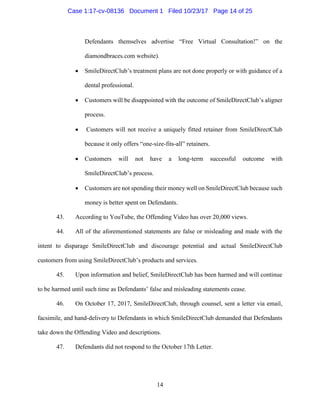 14
Defendants themselves advertise “Free Virtual Consultation!” on the
diamondbraces.com website).
• SmileDirectClub’s treatment plans are not done properly or with guidance of a
dental professional.
• Customers will be disappointed with the outcome of SmileDirectClub’s aligner
process.
• Customers will not receive a uniquely fitted retainer from SmileDirectClub
because it only offers “one-size-fits-all” retainers.
• Customers will not have a long-term successful outcome with
SmileDirectClub’s process.
• Customers are not spending their money well on SmileDirectClub because such
money is better spent on Defendants.
43. According to YouTube, the Offending Video has over 20,000 views.
44. All of the aforementioned statements are false or misleading and made with the
intent to disparage SmileDirectClub and discourage potential and actual SmileDirectClub
customers from using SmileDirectClub’s products and services.
45. Upon information and belief, SmileDirectClub has been harmed and will continue
to be harmed until such time as Defendants’ false and misleading statements cease.
46. On October 17, 2017, SmileDirectClub, through counsel, sent a letter via email,
facsimile, and hand-delivery to Defendants in which SmileDirectClub demanded that Defendants
take down the Offending Video and descriptions.
47. Defendants did not respond to the October 17th Letter.
Case 1:17-cv-08136 Document 1 Filed 10/23/17 Page 14 of 25
 