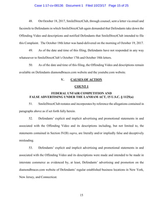 15
48. On October 18, 2017, SmileDirectClub, through counsel, sent a letter via email and
facsimile to Defendants in which SmileDirectClub again demanded that Defendants take down the
Offending Video and descriptions and notified Defendants that SmileDirectClub intended to file
this Complaint. The October 18th letter was hand-delivered on the morning of October 19, 2017.
49. As of the date and time of this filing, Defendants have not responded in any way
whatsoever to SmileDirectClub’s October 17th and October 18th letters.
50. As of the date and time of this filing, the Offending Video and descriptions remain
available on Defendants diamondbraces.com website and the youtube.com website.
V. CAUSES OF ACTION
COUNT 1
FEDERAL UNFAIR COMPETITION AND
FALSE ADVERTISING UNDER THE LANHAM ACT, 15 U.S.C. § 1125(a)
51. SmileDirectClub restates and incorporates by reference the allegations contained in
paragraphs above as if set forth fully herein.
52. Defendants’ explicit and implicit advertising and promotional statements in and
associated with the Offending Video and its descriptions including, but not limited to, the
statements contained in Section IV(B) supra, are literally and/or impliedly false and deceptively
misleading.
53. Defendants’ explicit and implicit advertising and promotional statements in and
associated with the Offending Video and its descriptions were made and intended to be made in
interstate commerce as evidenced by, at least, Defendants’ advertising and promotion on the
diamondbraces.com website of Defendants’ regular established business locations in New York,
New Jersey, and Connecticut.
Case 1:17-cv-08136 Document 1 Filed 10/23/17 Page 15 of 25
 