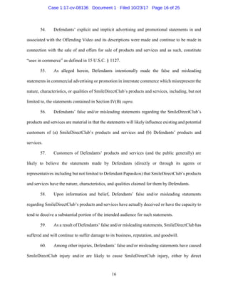 16
54. Defendants’ explicit and implicit advertising and promotional statements in and
associated with the Offending Video and its descriptions were made and continue to be made in
connection with the sale of and offers for sale of products and services and as such, constitute
“uses in commerce” as defined in 15 U.S.C. § 1127.
55. As alleged herein, Defendants intentionally made the false and misleading
statements in commercial advertising or promotion in interstate commerce which misrepresent the
nature, characteristics, or qualities of SmileDirectClub’s products and services, including, but not
limited to, the statements contained in Section IV(B) supra.
56. Defendants’ false and/or misleading statements regarding the SmileDirectClub’s
products and services are material in that the statements will likely influence existing and potential
customers of (a) SmileDirectClub’s products and services and (b) Defendants’ products and
services.
57. Customers of Defendants’ products and services (and the public generally) are
likely to believe the statements made by Defendants (directly or through its agents or
representatives including but not limited to Defendant Papasikos) that SmileDirectClub’s products
and services have the nature, characteristics, and qualities claimed for them by Defendants.
58. Upon information and belief, Defendants’ false and/or misleading statements
regarding SmileDirectClub’s products and services have actually deceived or have the capacity to
tend to deceive a substantial portion of the intended audience for such statements.
59. As a result of Defendants’ false and/or misleading statements, SmileDirectClub has
suffered and will continue to suffer damage to its business, reputation, and goodwill.
60. Among other injuries, Defendants’ false and/or misleading statements have caused
SmileDirectClub injury and/or are likely to cause SmileDirectClub injury, either by direct
Case 1:17-cv-08136 Document 1 Filed 10/23/17 Page 16 of 25
 