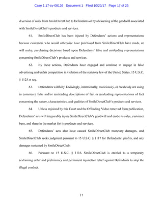 17
diversion of sales from SmileDirectClub to Defendants or by a lessening of the goodwill associated
with SmileDirectClub’s products and services.
61. SmileDirectClub has been injured by Defendants’ actions and representations
because customers who would otherwise have purchased from SmileDirectClub have made, or
will make, purchasing decisions based upon Defendants’ false and misleading representations
concerning SmileDirectClub’s products and services.
62. By these actions, Defendants have engaged and continue to engage in false
advertising and unfair competition in violation of the statutory law of the United States, 15 U.S.C.
§ 1125 et seq.
63. Defendants willfully, knowingly, intentionally, maliciously, or recklessly are using
in commerce false and/or misleading descriptions of fact or misleading representations of fact
concerning the nature, characteristics, and qualities of SmileDirectClub’s products and services.
64. Unless enjoined by this Court and the Offending Video removed form publication,
Defendants’ acts will irreparably injure SmileDirectClub’s goodwill and erode its sales, customer
base, and share in the market for its products and services.
65. Defendants’ acts also have caused SmileDirectClub monetary damages, and
SmileDirectClub seeks judgment pursuant to 15 U.S.C. § 1117 for Defendants’ profits, and any
damages sustained by SmileDirectClub;
66. Pursuant to 15 U.S.C. § 1116, SmileDirectClub is entitled to a temporary
restraining order and preliminary and permanent injunctive relief against Defendants to stop the
illegal conduct.
Case 1:17-cv-08136 Document 1 Filed 10/23/17 Page 17 of 25
 