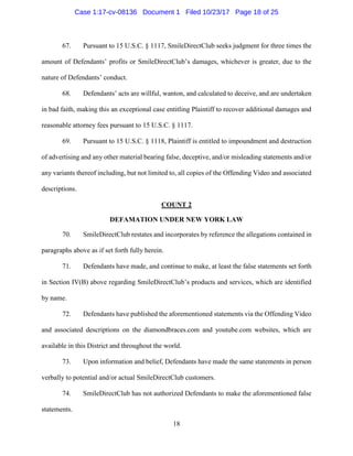 18
67. Pursuant to 15 U.S.C. § 1117, SmileDirectClub seeks judgment for three times the
amount of Defendants’ profits or SmileDirectClub’s damages, whichever is greater, due to the
nature of Defendants’ conduct.
68. Defendants’ acts are willful, wanton, and calculated to deceive, and are undertaken
in bad faith, making this an exceptional case entitling Plaintiff to recover additional damages and
reasonable attorney fees pursuant to 15 U.S.C. § 1117.
69. Pursuant to 15 U.S.C. § 1118, Plaintiff is entitled to impoundment and destruction
of advertising and any other material bearing false, deceptive, and/or misleading statements and/or
any variants thereof including, but not limited to, all copies of the Offending Video and associated
descriptions.
COUNT 2
DEFAMATION UNDER NEW YORK LAW
70. SmileDirectClub restates and incorporates by reference the allegations contained in
paragraphs above as if set forth fully herein.
71. Defendants have made, and continue to make, at least the false statements set forth
in Section IV(B) above regarding SmileDirectClub’s products and services, which are identified
by name.
72. Defendants have published the aforementioned statements via the Offending Video
and associated descriptions on the diamondbraces.com and youtube.com websites, which are
available in this District and throughout the world.
73. Upon information and belief, Defendants have made the same statements in person
verbally to potential and/or actual SmileDirectClub customers.
74. SmileDirectClub has not authorized Defendants to make the aforementioned false
statements.
Case 1:17-cv-08136 Document 1 Filed 10/23/17 Page 18 of 25
 