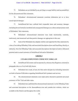19
75. Defendants are not shielded by any privilege to escape liability (and accountability)
for the aforementioned false statements.
76. Defendants’ aforementioned statements constitute defamation per se or have
caused special damages.
77. SmileDirectClub have suffered both irreparable harm and monetary damages
(including but not limited to incidental and consequential damages) as a direct and proximate result
of Defendants’ false statements.
78. Defendants’ aforementioned statements were made intentionally, wantonly,
maliciously, and intentional such that punitive damages are appropriate in this case.
79. Each of the Defendants has adopted, ratified, and supported the false statements by
virtue of not taking Offending Video and associated descriptions down and benefiting, directly or
indirectly, from the Offending Video and associated descriptions that deprived and/or influenced
potential and/or actual customers of SmileDirectClub and/or Defendants.
COUNT 3
UNFAIR COMPETITION UNDER NEW YORK LAW
80. SmileDirectClub restates and incorporates by reference the allegations contained in
paragraphs above as if set forth fully herein.
81. Defendants have made, at least, the false and/or deceptively misleading statements
set forth in Section IV(B) above regarding SmileDirectClub’s products and services.
82. The aforementioned statements were made and/or directed to potential and actual
customers in New York and other states.
83. Defendants have published the aforementioned statements via the Offending Video
and associated descriptions on the diamondbraces.com and youtube.com websites, which are
available in this District and throughout the world.
Case 1:17-cv-08136 Document 1 Filed 10/23/17 Page 19 of 25
 