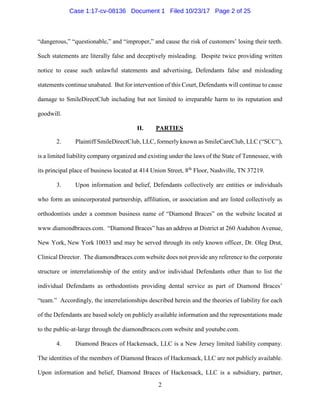 2
“dangerous,” “questionable,” and “improper,” and cause the risk of customers’ losing their teeth.
Such statements are literally false and deceptively misleading. Despite twice providing written
notice to cease such unlawful statements and advertising, Defendants false and misleading
statements continue unabated. But for intervention of this Court, Defendants will continue to cause
damage to SmileDirectClub including but not limited to irreparable harm to its reputation and
goodwill.
II. PARTIES
2. Plaintiff SmileDirectClub, LLC, formerly known as SmileCareClub, LLC (“SCC”),
is a limited liability company organized and existing under the laws of the State of Tennessee, with
its principal place of business located at 414 Union Street, 8th
Floor, Nashville, TN 37219.
3. Upon information and belief, Defendants collectively are entities or individuals
who form an unincorporated partnership, affiliation, or association and are listed collectively as
orthodontists under a common business name of “Diamond Braces” on the website located at
www.diamondbraces.com. “Diamond Braces” has an address at District at 260 Audubon Avenue,
New York, New York 10033 and may be served through its only known officer, Dr. Oleg Drut,
Clinical Director. The diamondbraces.com website does not provide any reference to the corporate
structure or interrelationship of the entity and/or individual Defendants other than to list the
individual Defendants as orthodontists providing dental service as part of Diamond Braces’
“team.” Accordingly, the interrelationships described herein and the theories of liability for each
of the Defendants are based solely on publicly available information and the representations made
to the public-at-large through the diamondbraces.com website and youtube.com.
4. Diamond Braces of Hackensack, LLC is a New Jersey limited liability company.
The identities of the members of Diamond Braces of Hackensack, LLC are not publicly available.
Upon information and belief, Diamond Braces of Hackensack, LLC is a subsidiary, partner,
Case 1:17-cv-08136 Document 1 Filed 10/23/17 Page 2 of 25
 