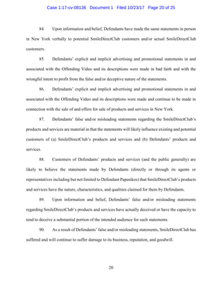 20
84. Upon information and belief, Defendants have made the same statements in person
in New York verbally to potential SmileDirectClub customers and/or actual SmileDirectClub
customers.
85. Defendants’ explicit and implicit advertising and promotional statements in and
associated with the Offending Video and its descriptions were made in bad faith and with the
wrongful intent to profit from the false and/or deceptive nature of the statements.
86. Defendants’ explicit and implicit advertising and promotional statements in and
associated with the Offending Video and its descriptions were made and continue to be made in
connection with the sale of and offers for sale of products and services in New York.
87. Defendants’ false and/or misleading statements regarding the SmileDirectClub’s
products and services are material in that the statements will likely influence existing and potential
customers of (a) SmileDirectClub’s products and services and (b) Defendants’ products and
services.
88. Customers of Defendants’ products and services (and the public generally) are
likely to believe the statements made by Defendants (directly or through its agents or
representatives including but not limited to Defendant Papasikos) that SmileDirectClub’s products
and services have the nature, characteristics, and qualities claimed for them by Defendants.
89. Upon information and belief, Defendants’ false and/or misleading statements
regarding SmileDirectClub’s products and services have actually deceived or have the capacity to
tend to deceive a substantial portion of the intended audience for such statements.
90. As a result of Defendants’ false and/or misleading statements, SmileDirectClub has
suffered and will continue to suffer damage to its business, reputation, and goodwill.
Case 1:17-cv-08136 Document 1 Filed 10/23/17 Page 20 of 25
 
