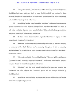 21
91. Among other injuries, Defendants’ false and/or misleading statements have caused
SmileDirectClub injury and/or are likely to cause SmileDirectClub injury, either by direct
diversion of sales from SmileDirectClub to Defendants or by a lessening of the goodwill associated
with SmileDirectClub’s products and services.
92. SmileDirectClub has been injured by Defendants’ actions and representations
because customers who would otherwise have purchased from SmileDirectClub have made, or
will make, purchasing decisions based upon Defendants’ false and misleading representations
concerning SmileDirectClub’s products and services.
93. By these actions, Defendants have engaged and continue to engage in unfair
competition in violation of New York law.
94. Defendants willfully, knowingly, intentionally, maliciously, or recklessly are using
in commerce in New York the false and/or misleading descriptions of fact or misleading
representations of fact concerning the nature, characteristics, and qualities of SmileDirectClub’s
products and services.
95. Unless enjoined by this Court and the Offending Video removed form publication,
Defendants’ acts will irreparably injure SmileDirectClub’s goodwill and erode its sales, customer
base, and share in the market for its products and services.
96. Defendants’ acts also have caused SmileDirectClub monetary damages, and
SmileDirectClub seeks judgment for Defendants’ profits, and any damages sustained by
SmileDirectClub.
97. SmileDirectClub is entitled to preliminary and permanent injunctive relief against
Defendants to stop the illegal conduct.
Case 1:17-cv-08136 Document 1 Filed 10/23/17 Page 21 of 25
 