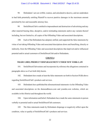 22
98. Defendants’ acts are willful, wanton, and calculated to deceive, and are undertaken
in bad faith potentially entitling Plaintiff to recover punitive damages in the maximum amount
permitted by law and reasonable attorney fees.
99. SmileDirectClub is entitled to impoundment and destruction of advertising and any
other material bearing false, deceptive, and/or misleading statements and/or any variants thereof
including, but not limited to, all copies of the Offending Video and associated descriptions.
100. Each of the Defendants has adopted, ratified, and supported the false statements by
virtue of not taking Offending Video and associated descriptions down and benefiting, directly or
indirectly, from the Offending Video and associated descriptions that deprived and/or influenced
potential and/or actual customers of SmileDirectClub and/or Defendants.
COUNT 4
TRADE LIBEL/PRODUCT DISPARAGEMENT UNDER NEW YORK LAW
101. SmileDirectClub restates and incorporates by reference the allegations contained in
paragraphs above as if set forth fully herein.
102. Defendants have made at least the false statements set forth in Section IV(B) above
regarding SmileDirectClub’s products and services.
103. Defendants have published the aforementioned statements via the Offending Video
and associated descriptions on the diamondbraces.com and youtube.com websites, which are
available in this District and throughout the world.
104. Upon information and belief, Defendants have made the same statements in person
verbally to potential and/or actual SmileDirectClub customers.
105. The false statements made by Defendants disparage or negatively reflect upon the
condition, value or quality of SmileDirectClub’s products and services.
Case 1:17-cv-08136 Document 1 Filed 10/23/17 Page 22 of 25
 