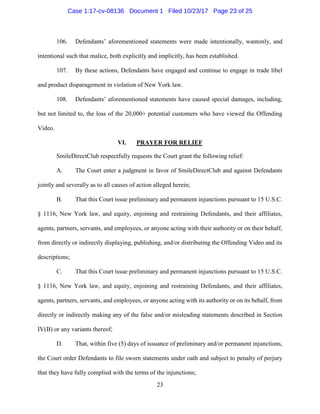 23
106. Defendants’ aforementioned statements were made intentionally, wantonly, and
intentional such that malice, both explicitly and implicitly, has been established.
107. By these actions, Defendants have engaged and continue to engage in trade libel
and product disparagement in violation of New York law.
108. Defendants’ aforementioned statements have caused special damages, including,
but not limited to, the loss of the 20,000+ potential customers who have viewed the Offending
Video.
VI. PRAYER FOR RELIEF
SmileDirectClub respectfully requests the Court grant the following relief:
A. The Court enter a judgment in favor of SmileDirectClub and against Defendants
jointly and severally as to all causes of action alleged herein;
B. That this Court issue preliminary and permanent injunctions pursuant to 15 U.S.C.
§ 1116, New York law, and equity, enjoining and restraining Defendants, and their affiliates,
agents, partners, servants, and employees, or anyone acting with their authority or on their behalf,
from directly or indirectly displaying, publishing, and/or distributing the Offending Video and its
descriptions;
C. That this Court issue preliminary and permanent injunctions pursuant to 15 U.S.C.
§ 1116, New York law, and equity, enjoining and restraining Defendants, and their affiliates,
agents, partners, servants, and employees, or anyone acting with its authority or on its behalf, from
directly or indirectly making any of the false and/or misleading statements described in Section
IV(B) or any variants thereof;
D. That, within five (5) days of issuance of preliminary and/or permanent injunctions,
the Court order Defendants to file sworn statements under oath and subject to penalty of perjury
that they have fully complied with the terms of the injunctions;
Case 1:17-cv-08136 Document 1 Filed 10/23/17 Page 23 of 25
 