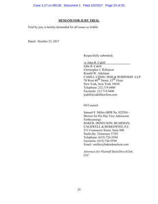 25
DEMAND FOR JURY TRIAL
Trial by jury is hereby demanded for all issues so triable.
Dated: October 23, 2017
Respectfully submitted,
/s/ John R. Cahill
John R. Cahill
Christopher J. Robinson
Ronald W. Adelman
CAHILL COSSU NOH & ROBINSON LLP
70 West 40th Street, 15th Floor
New York, New York 10018
Telephone: 212.719.4400
Facsimile: 212.719.4440
jcahill@cahilllawfirm.com
Of Counsel:
Samuel F. Miller (BPR No. 022936 -
Motion for Pro Hac Vice Admission
Forthcoming)
BAKER, DONELSON, BEARMAN,
CALDWELL & BERKOWITZ, P.C.
211 Commerce Street, Suite 800
Nashville, Tennessee 37201
Telephone: (615) 726-5594
Facsimile: (615) 744-5594
Email: smiller@bakerdonelson.com
Attorneys for Plaintiff SmileDirectClub,
LLC
Case 1:17-cv-08136 Document 1 Filed 10/23/17 Page 25 of 25
 