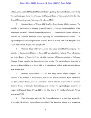 3
affiliate, or associate of Defendant Diamond Braces’ operating the diamondbraces.com website.
The registered agent for service of process for Diamond Braces of Hackensack, LLC is Dr. Oleg
Drut at 17 Summit Avenue, Hackensack, New Jersey 07601
5. Diamond Braces of Warren, LLC is a New Jersey limited liability company. The
identities of the members of Diamond Braces of Warren, LLC are not publicly available. Upon
information and belief, Diamond Braces of Hackensack, LLC is a subsidiary, partner, affiliate, or
associate of Defendant Diamond Braces’ operating the diamondbraces.com website. The
registered agent for service of process for Diamond Braces of Warren, LLC is Dr. Oleg Drut at 94
Mount Bethel Road, Wayne, New Jersey 07059.
6. Diamond Braces of Dover, LLC is a New Jersey limited liability company. The
identities of the members of Braces of Dover, LLC are not publicly available. Upon information
and belief, Braces of Dover, LLC is a subsidiary, partner, affiliate, or associate of Defendant
Diamond Braces’ operating the diamondbraces.com website. The registered agent for service of
process for Diamond Braces of Dover, LLC is Dr. Oleg Drut at 66 East McFarlan Street, Dover,
New Jersey 07801
7. Diamond Braces Wayne, LLC is a New Jersey limited liability company. The
identities of the members of Braces Wayne, LLC are not publicly available. Upon information
and belief, Braces Wayne, LLC is a subsidiary, partner, affiliate, or associate of Defendant
Diamond Braces’ operating the diamondbraces.com website. The registered agent for service of
process for Diamond Braces Wayne, LLC is Dr. Oleg Drut at 401 Hamburg Turnpike, Wayne,
New Jersey 07470.
8. Upon information and belief, Dr. Arianna Papasikos is an individual who resides
in Montclair, New Jersey. Upon information and belief, Dr. Papasikos is listed as an orthodontist
Case 1:17-cv-08136 Document 1 Filed 10/23/17 Page 3 of 25
 