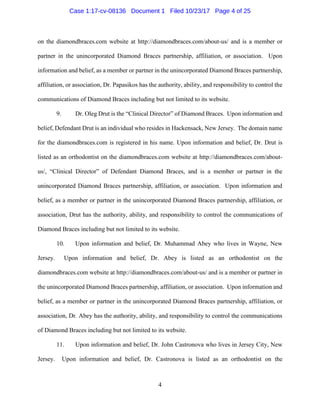 4
on the diamondbraces.com website at http://diamondbraces.com/about-us/ and is a member or
partner in the unincorporated Diamond Braces partnership, affiliation, or association. Upon
information and belief, as a member or partner in the unincorporated Diamond Braces partnership,
affiliation, or association, Dr. Papasikos has the authority, ability, and responsibility to control the
communications of Diamond Braces including but not limited to its website.
9. Dr. Oleg Drut is the “Clinical Director” of Diamond Braces. Upon information and
belief, Defendant Drut is an individual who resides in Hackensack, New Jersey. The domain name
for the diamondbraces.com is registered in his name. Upon information and belief, Dr. Drut is
listed as an orthodontist on the diamondbraces.com website at http://diamondbraces.com/about-
us/, “Clinical Director” of Defendant Diamond Braces, and is a member or partner in the
unincorporated Diamond Braces partnership, affiliation, or association. Upon information and
belief, as a member or partner in the unincorporated Diamond Braces partnership, affiliation, or
association, Drut has the authority, ability, and responsibility to control the communications of
Diamond Braces including but not limited to its website.
10. Upon information and belief, Dr. Muhammad Abey who lives in Wayne, New
Jersey. Upon information and belief, Dr. Abey is listed as an orthodontist on the
diamondbraces.com website at http://diamondbraces.com/about-us/ and is a member or partner in
the unincorporated Diamond Braces partnership, affiliation, or association. Upon information and
belief, as a member or partner in the unincorporated Diamond Braces partnership, affiliation, or
association, Dr. Abey has the authority, ability, and responsibility to control the communications
of Diamond Braces including but not limited to its website.
11. Upon information and belief, Dr. John Castronova who lives in Jersey City, New
Jersey. Upon information and belief, Dr. Castronova is listed as an orthodontist on the
Case 1:17-cv-08136 Document 1 Filed 10/23/17 Page 4 of 25
 