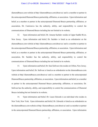 5
diamondbraces.com website at http://diamondbraces.com/about-us/ and is a member or partner in
the unincorporated Diamond Braces partnership, affiliation, or association. Upon information and
belief, as a member or partner in the unincorporated Diamond Braces partnership, affiliation, or
association, Dr. Castronova has the authority, ability, and responsibility to control the
communications of Diamond Braces including but not limited to its website.
12. Upon information and belief, Dr. Ameeta Sachdev resides in Upper Saddle River,
New Jersey. Upon information and belief, Dr. Sachdev is listed as an orthodontist on the
diamondbraces.com website at http://diamondbraces.com/about-us/ and is a member or partner in
the unincorporated Diamond Braces partnership, affiliation, or association. Upon information and
belief, as a member or partner in the unincorporated Diamond Braces partnership, affiliation, or
association, Dr. Sachdev has the authority, ability, and responsibility to control the
communications of Diamond Braces including but not limited to its website.
13. Upon information and belief, Dr. Sara Sullivan who resides in Clifton, New Jersey.
Upon information and belief, Dr. Sullivan is listed as an orthodontist on the diamondbraces.com
website at http://diamondbraces.com/about-us/ and is a member or partner in the unincorporated
Diamond Braces partnership, affiliation, or association. Upon information and belief, as a member
or partner in the unincorporated Diamond Braces partnership, affiliation, or association, Dr.
Sullivan has the authority, ability, and responsibility to control the communications of Diamond
Braces including but not limited to its website.
14. Upon information and belief, Dr. Laura Edwards is an individual who resides in
New York, New York. Upon information and belief, Dr. Edwards is listed as an orthodontist on
the diamondbraces.com website at http://diamondbraces.com/about-us/ and is a member or partner
in the unincorporated Diamond Braces partnership, affiliation, or association. Upon information
Case 1:17-cv-08136 Document 1 Filed 10/23/17 Page 5 of 25
 