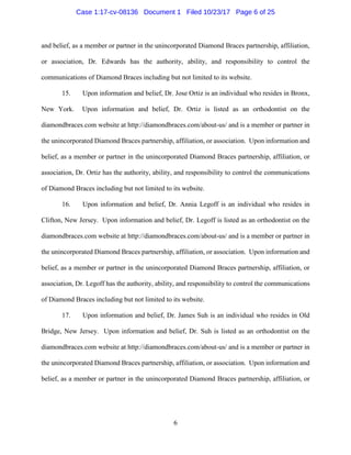 6
and belief, as a member or partner in the unincorporated Diamond Braces partnership, affiliation,
or association, Dr. Edwards has the authority, ability, and responsibility to control the
communications of Diamond Braces including but not limited to its website.
15. Upon information and belief, Dr. Jose Ortiz is an individual who resides in Bronx,
New York. Upon information and belief, Dr. Ortiz is listed as an orthodontist on the
diamondbraces.com website at http://diamondbraces.com/about-us/ and is a member or partner in
the unincorporated Diamond Braces partnership, affiliation, or association. Upon information and
belief, as a member or partner in the unincorporated Diamond Braces partnership, affiliation, or
association, Dr. Ortiz has the authority, ability, and responsibility to control the communications
of Diamond Braces including but not limited to its website.
16. Upon information and belief, Dr. Annia Legoff is an individual who resides in
Clifton, New Jersey. Upon information and belief, Dr. Legoff is listed as an orthodontist on the
diamondbraces.com website at http://diamondbraces.com/about-us/ and is a member or partner in
the unincorporated Diamond Braces partnership, affiliation, or association. Upon information and
belief, as a member or partner in the unincorporated Diamond Braces partnership, affiliation, or
association, Dr. Legoff has the authority, ability, and responsibility to control the communications
of Diamond Braces including but not limited to its website.
17. Upon information and belief, Dr. James Suh is an individual who resides in Old
Bridge, New Jersey. Upon information and belief, Dr. Suh is listed as an orthodontist on the
diamondbraces.com website at http://diamondbraces.com/about-us/ and is a member or partner in
the unincorporated Diamond Braces partnership, affiliation, or association. Upon information and
belief, as a member or partner in the unincorporated Diamond Braces partnership, affiliation, or
Case 1:17-cv-08136 Document 1 Filed 10/23/17 Page 6 of 25
 