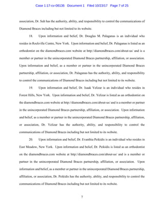 7
association, Dr. Suh has the authority, ability, and responsibility to control the communications of
Diamond Braces including but not limited to its website.
18. Upon information and belief, Dr. Douglas M. Palaganas is an individual who
resides in Rockville Centre, New York. Upon information and belief, Dr. Palaganas is listed as an
orthodontist on the diamondbraces.com website at http://diamondbraces.com/about-us/ and is a
member or partner in the unincorporated Diamond Braces partnership, affiliation, or association.
Upon information and belief, as a member or partner in the unincorporated Diamond Braces
partnership, affiliation, or association, Dr. Palaganas has the authority, ability, and responsibility
to control the communications of Diamond Braces including but not limited to its website.
19. Upon information and belief, Dr. Isaak Yelizar is an individual who resides in
Forest Hills, New York. Upon information and belief, Dr. Yelizar is listed as an orthodontist on
the diamondbraces.com website at http://diamondbraces.com/about-us/ and is a member or partner
in the unincorporated Diamond Braces partnership, affiliation, or association. Upon information
and belief, as a member or partner in the unincorporated Diamond Braces partnership, affiliation,
or association, Dr. Yelizar has the authority, ability, and responsibility to control the
communications of Diamond Braces including but not limited to its website.
20. Upon information and belief, Dr. Evanthia Peikidis is an individual who resides in
East Meadow, New York. Upon information and belief, Dr. Peikidis is listed as an orthodontist
on the diamondbraces.com website at http://diamondbraces.com/about-us/ and is a member or
partner in the unincorporated Diamond Braces partnership, affiliation, or association. Upon
information and belief, as a member or partner in the unincorporated Diamond Braces partnership,
affiliation, or association, Dr. Peikidis has the authority, ability, and responsibility to control the
communications of Diamond Braces including but not limited to its website.
Case 1:17-cv-08136 Document 1 Filed 10/23/17 Page 7 of 25
 
