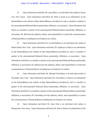 8
21. Upon information and belief, Dr. Jason Berk is an individual who resides in Jersey
City, New Jersey. Upon information and belief, Dr. Berk is listed as an orthodontist on the
diamondbraces.com website at http://diamondbraces.com/about-us/ and is a member or partner in
the unincorporated Diamond Braces partnership, affiliation, or association. Upon information and
belief, as a member or partner in the unincorporated Diamond Braces partnership, affiliation, or
association, Dr. Berk has the authority, ability, and responsibility to control the communications
of Diamond Braces including but not limited to its website.
22. Upon information and belief, Dr. Leonid Epshteyn is an individual who resides in
Staten Island, New York. Upon information and belief, Dr. Epshteyn is listed as an orthodontist
on the diamondbraces.com website at http://diamondbraces.com/about-us/ and is a member or
partner in the unincorporated Diamond Braces partnership, affiliation, or association. Upon
information and belief, as a member or partner in the unincorporated Diamond Braces partnership,
affiliation, or association, Dr. Epshteyn has the authority, ability, and responsibility to control the
communications of Diamond Braces including but not limited to its website.
23. Upon information and belief, Dr. Shenjuti Chowdhury is an individual resides in
Woodside, New York. Upon information and belief, Dr. Chowdhury is listed as an orthodontist
on the diamondbraces.com website at http://diamondbraces.com/about-us/ and is a member or
partner in the unincorporated Diamond Braces partnership, affiliation, or association. Upon
information and belief, as a member or partner in the unincorporated Diamond Braces partnership,
affiliation, or association, Dr. Chowdhury has the authority, ability, and responsibility to control
the communications of Diamond Braces including but not limited to its website.
24. Upon information and belief, Dr. Janet Park is an individual who resides in
Hackensack, New Jersey. Upon information and belief, Dr. Park is listed as an orthodontist on the
Case 1:17-cv-08136 Document 1 Filed 10/23/17 Page 8 of 25
 