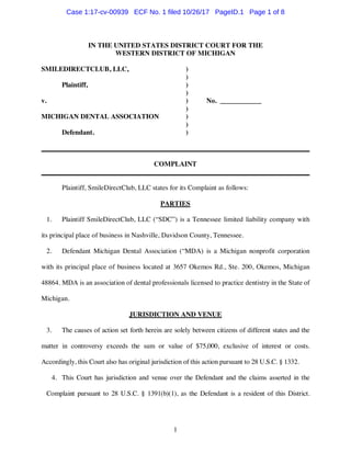 1
IN THE UNITED STATES DISTRICT COURT FOR THE
WESTERN DISTRICT OF MICHIGAN
SMILEDIRECTCLUB, LLC, )
)
Plaintiff, )
)
v. ) No. ____________
)
MICHIGAN DENTAL ASSOCIATION )
)
Defendant. )
______________________________________________________________________________
COMPLAINT
______________________________________________________________________________
Plaintiff, SmileDirectClub, LLC states for its Complaint as follows:
PARTIES
1. Plaintiff SmileDirectClub, LLC (“SDC”) is a Tennessee limited liability company with
its principal place of business in Nashville, Davidson County, Tennessee.
2. Defendant Michigan Dental Association (“MDA) is a Michigan nonprofit corporation
with its principal place of business located at 3657 Okemos Rd., Ste. 200, Okemos, Michigan
48864. MDA is an association of dental professionals licensed to practice dentistry in the State of
Michigan.
JURISDICTION AND VENUE
3. The causes of action set forth herein are solely between citizens of different states and the
matter in controversy exceeds the sum or value of $75,000, exclusive of interest or costs.
Accordingly, this Court also has original jurisdiction of this action pursuant to 28 U.S.C. § 1332.
4. This Court has jurisdiction and venue over the Defendant and the claims asserted in the
Complaint pursuant to 28 U.S.C. § 1391(b)(1), as the Defendant is a resident of this District.
Case 1:17-cv-00939 ECF No. 1 filed 10/26/17 PageID.1 Page 1 of 8
 
