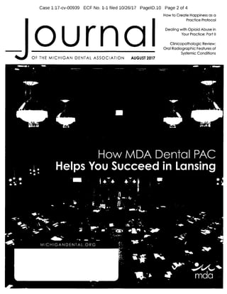 Case 1:17-cv-00939 ECF No. 1-1 filed 10/26/17 PagelD.10 Page 2 of 4
How to Create Happiness as a
I
Practice Protocol
Dealing with Opioid Abuse in
Your Practice: Part II
Clinicopathologic Review:
Oral Radiographic Features of
Systemic Conditions
OF THE MICHIGAN DENTAL ASSOCIATION AUGUST 2017
4^1 tr. ES.
It. V,
Col;!t. _IN, 41„LyiL, e; -1",,,,
t4'`A.:',,rilitt_64_41111kz.:AZ t,,, I: t.'", 4/, 4,
1.. c
I,,,,, I.
V)
4..4., -4,
.../1...--..47p.16"...". I
it. V s; 1
i'
lir
14 Ai 4 lir .-1iYi0WItight14.t.ellcie-i0, !'444, 4 3.1110 "IVIrT.. 4 Y 4i .4. a
iy 4. i 4
ir itgi,,,c4t,,,,,,,.!z, 4„._,, 1 1. .4._:.
4
4-,,,,,,,4,. "4;7..... i, r, f.„,
4k,,,, .1.!.411 1. 2.r. i- cf- 4'•
A....,,,,
4.
7f1"- 1--, :ilil11,STU
p .y.-,
fr„....
y
F.4,..1 -....ii-.,
Iis,
i _..mffilm.......
'1
i 4 F: 11 1 .r. r
a.,
1..--------':-...-
4"
•t,
-.40"''
Ilf,: A ..4'. n40 q
I,.
f
'.f.t.41,
r. I t:: 4,,,,,,,,,,,, -1'7:L.;Y--.:50.1.-_, .4ri.', v t.
i-i.--:
I. g
7,j,.,,i, A, 4,.
74rilb
..7,0,7•1 :1 t,,,,
r
4,,,v 1 I_r
l',, 1 --'1 -1
1.g-.:. _VA .1h"
I.5
a. i;Htiltr, l, 1 0`‘'`-,
--"Atigar_-_,-e'",.,
colgt 1
lkii.“ i 4
t-'2 1-'.• .--Ard-16- 14:-- .400*
t
...ie.
411i
t '11iti'ill",t 7,,,,
r
...1.., ...tr-'•
:j
V 41
'4 1111=arti
I 4....,,,
n, 41101,
„el,,
taamompaii,4
 