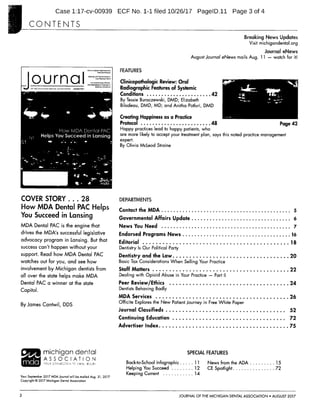 Case 1:17-cv-00939 ECF No. 1-1 filed 10/26/17 PagelD.11 Page 3 of 4
CONTENTS
Breaking News Updates
Visit michigandental.org
Journal eNews
August Journal eNews mails Aug. 11 watch for it!
FEATURES
O r n Clinicopathologic Review: Oral
EGH,
TE F THE MEHC AN
DENT,
OEE
AI
ON
ALFGEIST 2017
Radiographic Features of Systemic
Conditions 42
4100. By Tessie Buraczewski, DMD, Elizabeth
Bilodeau, DMD, MD; and Anitha Potluri, DMD
Creating Happiness as a Practice
ii-ELff-ff Protocol 48 Page 42
Happy practices lead to happy patients, who
are more likely to accept your treatment plan, says this noted practice management
i. L JIAL A El Ili By Olivia Md_eod Straine
COVER STORY... 28 DEPARTMENTS
How MDA Dental PAC Helps Contact the MDA 5
You Succeed in Lansing Governmental Affairs Update 6
MDA Dental PAC is the engine that News You Need 7
drives the MDA's successful legislative Endorsed Programs News 16
advocacy program in Lansing. But that Editorial 18
success can't happen without your Dentistry Is Our Political Party
support. Read how MDA Dental PAC
Dentistry and the Law 20
watches out for you, and see how Basic Tax Considerations When Selling Your Practice
involvement by Michigan dentists from Staff Matters 22
all over the state helps make MDA Dealing with Opioid Abuse in Your Practice Part II
Dental PAC a winner at the state Peer Review/Ethics 24
Dentists Behaving BadlyCapitol.
MDA Services 26
By James Cantwil, DDS
Officite Explores the New Patient Journey in Free White Paper
Journal Classifieds 52
Continuing Education 72
Advertiser Index 75
CIPipa michigan dental SPECIAL FEATURES
d ASSOCIATION
Back-to-School Infographic 11 News from the ADA 15
Helping You Succeed 12 CE Spotlight 72
Keeping Current 14
Your September 2017 MDA Journal will be mailed Aug. 31, 2017
Copyright C) 2017 Michigan Dental Association
2 JOURNAL OF THE MICHIGAN DENTAL ASSOCIATION AUGUST 2017
-1---;, :k.,tjk
lot,--.;771.4, •..-74-'
Avoiligew.-i---;
 