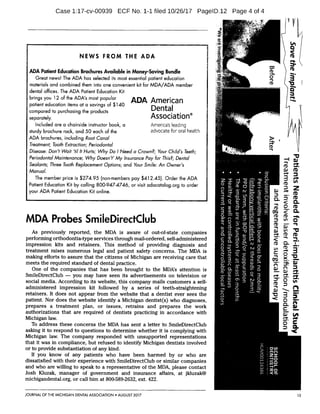 CI)
SD
Case 1:17-cv-00939 ECF No. 1-1 filed 10/26/17 PagelD.12 Page 4 of 4
V
OJ
TO'
5.
Cro
ft)NEWS FROM THE ADA
ar. pi.
ADA Patient Education Brochures Available in Money-Saving Bundle Cra m
Great news! The ADA has selected its most essential patient education CD
0
a
materials and combined them into one convenient kit for MDA/ADA member i Tti 13
etdental offices. The ADA Patient Education Kit
.e. *.l:.w,.
brings you 12 of the ADA's most popular ADA American
CU
0.1_, i:
patient education items at a savings of $140
Dentalcompared to purchasing the products o w
separately. Association®
-h
r
LA.,
Included are a chairside instructor book, a America's leading m
ic,,,, 4
sturdy brochure rack, and 50 each of the advocate for oral health a)
.7-'1.V.'-',,
ADA brochures, including Root Canal
Treatment; Tooth Extraction; Periodontal
-1
Disease: Don't Wait 'til It Hurts; Why Do I Need a Crown?; Your Child's Teeth; 21.....
Periodontal Maintenance; Why Doesn't' My Insurance Pay for This?; Dental
Sealants; Three Tooth Replacement Options; and Your Smile: An Owner's 0*.
Manual.. '4:-. fro
The member price is $274.95 (non-members pay $412.45). Order the ADA
-.1..
n
z -I -0 :1:1
0 rt, -0 11:0
zr-,Patient Education Kit by calling 800-947-4746, or visit adacatalog.org to order ci.) (1) C7 —I, Z
your ADA Patient Education Kit online.,74-- R. Iv co .1-:
CD
..3. m•a
agari) 3
CL
0
..7--,
r..FY' -0,
MDA Probes SmileDirectClub n7 8 (D= 2 .4) 0
co
TiAs previously reported, the MDA is aware of out-of-state companies a 0
IT Rh, sr I CD
performing orthodontia-type services through mail-ordered, self-administered c
ca.
(12,
2.z. eL (D
impression kits and retainers. This method of providing diagnosis and 0
..v,
0
0
treatment raises numerous legal and patient safety concerns. The MDA is v) -1, ..:11)
-).-f0 v)
3 -0making efforts to assure that the citizens of Michigan are receiving care that a
meets the required standard of dental practice. 11)-.
1 ZOne of the companies that has been brought to the MDA's attention is
SmileDirectClub you may have seen its advertisements on television or X
social media. According to its website, this company mails customers a self-
5
administered impression kit followed by a series of teeth-straightening rt
retainers. It does not appear from the website that a dentist ever sees the .A;.‘,.-7-..„.;',71.,
le D
patient. Nor does the website identify a Michigan dentist(s) who diagnoses, ri_i:;As r--...-.-*:
MP*
prepares a treatment plan, or issues, retrains and prepares the work AO
authorizations that are required of dentists practicing in accordance with
Michigan law.
To address these concerns the MDA has sent a letter to SmileDirectClub
asking it to respond to questions to determine whether it is complying with ----1
Michigan law. The company responded with unsupported representations
that it was in compliance, but refused to identify Michigan dentists involved 1
or to provide substantiation of any kind.
If you know of any patients who have been harmed by or who are
dissatisfied with their experience with SmileDirectClub or similar companies,,,
and who are willing to speak to a representative of the MDA, please contact 1-.-.4-
Josh Kluzak, manager of government and insurance affairs, at jkluzak@
michigandental.org, or call him at 800-589-2632, ext. 422. n,.
JOURNAL OF THE MICHIGAN DENTAL ASSOCIATION AUGUST 2017 15
 