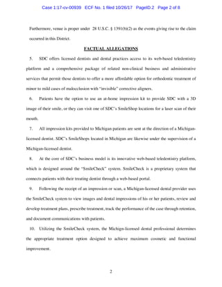 2
Furthermore, venue is proper under 28 U.S.C. § 1391(b)(2) as the events giving rise to the claim
occurred in this District.
FACTUAL ALLEGATIONS
5. SDC offers licensed dentists and dental practices access to its web-based teledentistry
platform and a comprehensive package of related non-clinical business and administrative
services that permit those dentists to offer a more affordable option for orthodontic treatment of
minor to mild cases of malocclusion with “invisible” corrective aligners.
6. Patients have the option to use an at-home impression kit to provide SDC with a 3D
image of their smile, or they can visit one of SDC’s SmileShop locations for a laser scan of their
mouth.
7. All impression kits provided to Michigan patients are sent at the direction of a Michigan-
licensed dentist. SDC’s SmileShops located in Michigan are likewise under the supervision of a
Michigan-licensed dentist.
8. At the core of SDC’s business model is its innovative web-based teledentistry platform,
which is designed around the “SmileCheck” system. SmileCheck is a proprietary system that
connects patients with their treating dentist through a web-based portal.
9. Following the receipt of an impression or scan, a Michigan-licensed dental provider uses
the SmileCheck system to view images and dental impressions of his or her patients, review and
develop treatment plans, prescribe treatment, track the performance of the case through retention,
and document communications with patients.
10. Utilizing the SmileCheck system, the Michign-licensed dental professional determines
the appropriate treatment option designed to achieve maximum cosmetic and functional
improvement.
Case 1:17-cv-00939 ECF No. 1 filed 10/26/17 PageID.2 Page 2 of 8
 