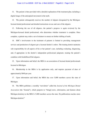 3
11. The patient is then provided with a detailed explanation of the treatment plan, including a
digital image of the anticipated movement in the teeth.
12. The patient subsequently receives the number of aligners designated by the Michigan-
licensed dental professional and detailed instructions on use and care of the aligners.
13. Following the use of all aligners, the patient’s progress is again reviewed by the
Michigan-licensed dental professional, who determines whether treatment is complete. Once
complete, a patient may order a set of retainers to ensure no further shifting of teeth.
14. SDC’s involvement in the treatment of patients is limited to providing management
services and production of aligners per a licensed dentist’s orders. The treating dentist maintains
sole responsibility for all aspects of his or her patient’s care, including evaluating, diagnosing,
and, if appropriate in the dentist’s independent professional judgment, treating the patient’s
condition with SmileDirectClub aligners.
15. Upon information and belief, the MDA is an association of licensed dental professionals
licensed in Michigan.
16. Membership in the MDA is by application only, and requires payment of dues of
approximately $840 per year.
17. Upon information and belief, the MDA has over 5,800 members across the state of
Michigan.
18. The MDA publishes a monthly “newsletter” called the Journal of the Michigan Dental
Association (the “Journal”), which purports to “bring[] news, information, and features about
Michigan dentistry to the MDA’s 5,800 members across the state. No publications reaches more
Michigan dentists!”
Case 1:17-cv-00939 ECF No. 1 filed 10/26/17 PageID.3 Page 3 of 8
 