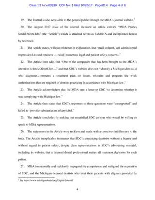 4
19. The Journal is also accessible to the general public through the MDA’s journal website.1
20. The August 2017 issue of the Journal included an article entitled “MDA Probes
SmileDirectClub,” (the “Article”) which is attached hereto as Exhibit A and incorporated herein
by reference.
21. The Article states, without reference or explanation, that “mail-ordered, self-administered
impression kits and retainers … raise[] numerous legal and patient safety concerns.”
22. The Article then adds that “One of the companies that has been brought to the MDA’s
attention is SmileDirectClub...,” and that SDC’s website does not “identify a Michigan dentist(s)
who diagnoses, prepares a treatment plan, or issues, restrains and prepares the work
authorizations that are required of dentists practicing in accordance with Michigan law.”
23. The Article acknowledges that the MDA sent a letter to SDC “to determine whether it
was complying with Michigan law.”
24. The Article then states that SDC’s responses to those questions were “unsupported” and
failed to “provide substantiation of any kind.”
25. The Article concludes by seeking out unsatisfied SDC patients who would be willing to
speak to MDA representatives.
26. The statements in the Article were reckless and made with a conscious indifference to the
truth. The Article inexplicably insinuates that SDC is practicing dentistry without a license and
without regard to patient safety, despite clear representations in SDC’s advertising material,
including its website, that a licensed dental professional makes all treatment decisions for each
patient.
27. MDA intentionally and recklessly impugned the competence and maligned the reputation
of SDC, and the Michigan-licensed dentists who treat their patients with aligners provided by
1
See https://www.michigandental.org/Digital-Journal
Case 1:17-cv-00939 ECF No. 1 filed 10/26/17 PageID.4 Page 4 of 8
 
