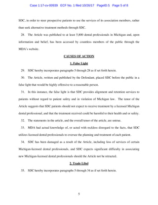5
SDC, in order to steer prospective patients to use the services of its association members, rather
than seek alternative treatment methods through SDC.
28. The Article was published to at least 5,800 dental professionals in Michigan and, upon
information and belief, has been accessed by countless members of the public through the
MDA’s website.
CAUSES OF ACTION
1. False Light
29. SDC hereby incorporates paragraphs 5 through 28 as if set forth herein.
30. The Article, written and published by the Defendant, placed SDC before the public in a
false light that would be highly offensive to a reasonable person.
31. In this instance, the false light is that SDC provides alignment and retention services to
patients without regard to patient safety and in violation of Michigan law. The tenor of the
Article suggests that SDC patients should not expect to receive treatment by a licensed Michigan
dental professional, and that the treatment received could be harmful to their health and or safety.
32. The statements in the article, and the overall tenor of the article, are untrue.
33. MDA had actual knowledge of, or acted with reckless disregard to the facts, that SDC
utilizes licensed dental professionals to oversee the planning and treatment of each patient.
34. SDC has been damaged as a result of the Article, including loss of services of certain
Michigan-licensed dental professionals, and SDC expects significant difficulty in associating
new Michigan-licensed dental professionals should the Article not be retracted.
2. Trade Libel
35. SDC hereby incorporates paragraphs 5 through 34 as if set forth herein.
Case 1:17-cv-00939 ECF No. 1 filed 10/26/17 PageID.5 Page 5 of 8
 