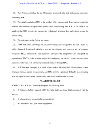 6
36. The Article, published by the Defendant, promoted false and defamatory statements
concerning SDC.
37. The Article prejudices SDC in the conduct of its business and deters patients, potential
patients, and licensed Michigan dental professionals from dealing with SDC, as the tenor of the
article is that SDC operates its business in violation of Michigan law and without regard for
patient safety.
38. The statements in the Article are untrue.
39. MDA had actual knowledge of, or acted with reckless disregard to the facts, that SDC
utilizes licensed dental professionals to oversee the planning and treatment of each patient.
Moreover, MDA intentionally and recklessly impugned the competence and maligned the
reputation of SDC in order to steer prospective patients to use the services of its association
members, rather than seek alternative treatment methods through SDC.
40. SDC has been damaged as a result of the Article, including loss of services of certain
Michigan-licensed dental professionals, and SDC expects significant difficulty in associating
new Michigan-licensed dental professionals should the Article not be retracted.
PRAYER FOR RELIEF
WHEREFORE, SDC asks that the Court grant the following relief:
1. A finding a liability against MDA for false light and trade libel associated with the
Article;
2. A judgment in an amount to be proven at trial;
3. All other relief the Court deems appropriate.
Case 1:17-cv-00939 ECF No. 1 filed 10/26/17 PageID.6 Page 6 of 8
 