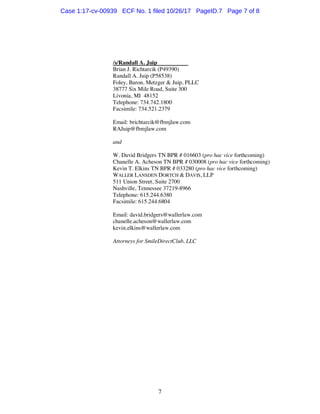 7
/s/Randall A. Juip
Brian J. Richtarcik (P49390)
Randall A. Juip (P58538)
Foley, Baron, Metzger & Juip, PLLC
38777 Six Mile Road, Suite 300
Livonia, MI 48152
Telephone: 734.742.1800
Facsimile: 734.521.2379
Email: brichtarcik@fbmjlaw.com
RAJuip@fbmjlaw.com
and
W. David Bridgers TN BPR # 016603 (pro hac vice forthcoming)
Chanelle A. Acheson TN BPR # 030008 (pro hac vice forthcoming)
Kevin T. Elkins TN BPR # 033280 (pro hac vice forthcoming)
WALLER LANSDEN DORTCH & DAVIS, LLP
511 Union Street, Suite 2700
Nashville, Tennessee 37219-8966
Telephone: 615.244.6380
Facsimile: 615.244.6804
Email: david.bridgers@wallerlaw.com
chanelle.acheson@wallerlaw.com
kevin.elkins@wallerlaw.com
Attorneys for SmileDirectClub, LLC
Case 1:17-cv-00939 ECF No. 1 filed 10/26/17 PageID.7 Page 7 of 8
 