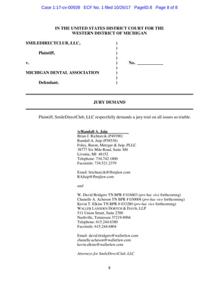 8
IN THE UNITED STATES DISTRICT COURT FOR THE
WESTERN DISTRICT OF MICHIGAN
SMILEDIRECTCLUB, LLC, )
)
Plaintiff, )
)
v. ) No. ____________
)
MICHIGAN DENTAL ASSOCIATION )
)
Defendant. )
______________________________________________________________________________
JURY DEMAND
______________________________________________________________________________
Plaintiff, SmileDirectClub, LLC respectfully demands a jury trial on all issues so triable.
/s/Randall A. Juip
Brian J. Richtarcik (P49390)
Randall A. Juip (P58538)
Foley, Baron, Metzger & Juip, PLLC
38777 Six Mile Road, Suite 300
Livonia, MI 48152
Telephone: 734.742.1800
Facsimile: 734.521.2379
Email: brichtarcik@fbmjlaw.com
RAJuip@fbmjlaw.com
and
W. David Bridgers TN BPR # 016603 (pro hac vice forthcoming)
Chanelle A. Acheson TN BPR # 030008 (pro hac vice forthcoming)
Kevin T. Elkins TN BPR # 033280 (pro hac vice forthcoming)
WALLER LANSDEN DORTCH & DAVIS, LLP
511 Union Street, Suite 2700
Nashville, Tennessee 37219-8966
Telephone: 615.244.6380
Facsimile: 615.244.6804
Email: david.bridgers@wallerlaw.com
chanelle.acheson@wallerlaw.com
kevin.elkins@wallerlaw.com
Attorneys for SmileDirectClub, LLC
Case 1:17-cv-00939 ECF No. 1 filed 10/26/17 PageID.8 Page 8 of 8
 