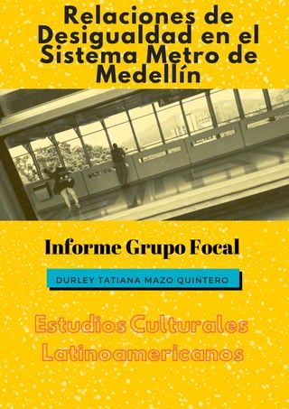 DURLEY TATIANA MAZO QUINTERO
Relaciones de
Desigualdad en el
Sistema Metro de
Medellín
Informe Grupo Focal
EstudiosCulturales
Latinoamericanos
 