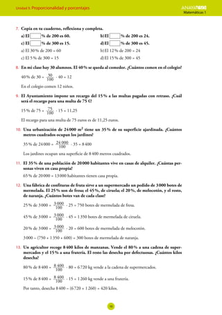 Unidad 9. Proporcionalidad y porcentajes ESO
Matemáticas 1
10
7.	 Copia en tu cuaderno, reflexiona y completa.
a)	El  % de 200 es 60.	 b)	El  % de 200 es 24.
c)	El  % de 300 es 15.	 d)	El  % de 300 es 45.
a)	El 30 % de 200 = 60	 b)	El 12 % de 200 = 24
c)	El 5 % de 300 = 15	 d)	El 15 % de 300 = 45
8.	 En mi clase hay 30 alumnos. El 40 % se queda al comedor. ¿Cuántos comen en el colegio?
40 % de 30 =
100
30 · 40 = 12
En el colegio comen 12 niños.
9.	 El Ayuntamiento impone un recargo del 15 
% a las multas pagadas con retraso. ¿Cuál
será el recargo para una multa de 75 €?
15 % de 75 =
100
75 · 15 = 11,25
El recargo para una multa de 75 euros es de 11,25 euros.
10.	 Una urbanización de 24 
000 m2 tiene un 35 
% de su superficie ajardinada. ¿Cuántos
metros cuadrados ocupan los jardines?
35 % de 24 000 =
100
24 000 · 35 = 8 400
Los jardines ocupan una superficie de 8 400 metros cuadrados.
11.	 El 35 % de una población de 20 000 habitantes vive en casas de alquiler. ¿Cuántas per-
sonas viven en casa propia?
65 % de 20 000 = 13 000 habitantes tienen casa propia.
12.	 Una fábrica de confituras de fruta sirve a un supermercado un pedido de 3 000 botes de
mermelada. El 25 % son de fresa; el 45 %, de ciruela; el 20 %, de melocotón, y el resto,
de naranja. ¿Cuántos botes van de cada clase?
25 % de 3 000 =
100
3 000 · 25 = 750 botes de mermelada de fresa.
45 % de 3 000 =
100
3 000 · 45 = 1 350 botes de mermelada de ciruela.
20 % de 3 000 =
100
3 000 · 20 = 600 botes de mermelada de melocotón.
3 000 – (750 + 1 350 + 600) = 300 botes de mermelada de naranja.
13.	 Un agricultor recoge 8 400 kilos de manzanas. Vende el 80 % a una cadena de super-
mercados y el 15 % a una frutería. El resto las desecha por defectuosas. ¿Cuántos kilos
desecha?
80 % de 8 400 =
100
8 400 · 80 = 6 720 kg vende a la cadena de supermercados.
15 % de 8 400 =
100
8 400 · 15 = 1 260 kg vende a una frutería.
Por tanto, desecha 8 400 – (6 720 + 1 260) = 420 kilos.
 
