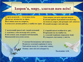 Здоров’я, миру, злагоди нам всім!
Сузір'я педагогів — то велика сила,
Що рухає дитинство до зірок,
Його ніяка сила не скорила,
Із вчителем дитина робить у майбутнє крок
У початковій школі світ такий казковий
І класовод у нім володар всіх думок,
В нім кожен день яскраво-світанковий,
Наповнений веселкою казок.
Така важка для всіх середня школа -
В дитині кріпне й розвивається бунтар,
Та вчитель поруч, він розкриє світ довкола
Й емоцій подарує світлий дар.
У старшій школі особистість зріє,
Й проекція іде на майбуття,
А класний керівник порадами зігріє
Й утвердить настанову у життя.
У космосі безмежному хай плинуть
Планети: класний керівник й дитя,
Хай квітне шлях їх у щасливу днину,
Осяяну лиш світлом відкриття.
Холодняк А.К.
 