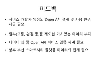 피드백
• 서비스 개발자 입장의 Open API 설계 및 사용 환경
제공 필요
• 일부(교통, 환경 등)를 제외한 가치있는 데이터 부재
• 데이터 셋 및 Open API 서비스 검증 체계 필요
• 향후 부산 스마트시티 플랫폼 데이터와 연계 필요
 