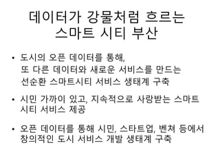 데이터가 강물처럼 흐르는
스마트 시티 부산
• 도시의 오픈 데이터를 통해,
또 다른 데이터와 새로운 서비스를 만드는
선순환 스마트시티 서비스 생태계 구축
• 시민 가까이 있고, 지속적으로 사랑받는 스마트
시티 서비스 제공
• 오픈 데이터를 통해 시민, 스타트업, 벤쳐 등에서
창의적인 도시 서비스 개발 생태계 구축
 