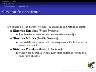 Seguridad en Redes
Seguridad f´ısica
Introducci´on a la seguridad f´ısica
Clasiﬁcaci´on de sistemas
De acuerdo a sus caracter´ısticas, los sistemas son referidos como:
Sistemas Est´aticos (Static Systems)
Son instalados sobre estructuras en ubicaciones ﬁjas.
Sistemas M´oviles (Mobile Systems)
Son instalados en veh´ıculos o sitios que cumplen la funci´on de
estructura m´ovil.
Sistemas Portables (Portable Systems)
Pueden ser operados en cualquier parte (ediﬁcios, veh´ıculos o
en lugares abiertos)
 