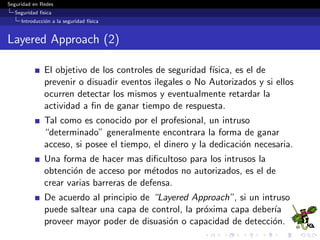 Seguridad en Redes
Seguridad f´ısica
Introducci´on a la seguridad f´ısica
Layered Approach (2)
El objetivo de los controles de seguridad f´ısica, es el de
prevenir o disuadir eventos ilegales o No Autorizados y si ellos
ocurren detectar los mismos y eventualmente retardar la
actividad a ﬁn de ganar tiempo de respuesta.
Tal como es conocido por el profesional, un intruso
“determinado” generalmente encontrara la forma de ganar
acceso, si posee el tiempo, el dinero y la dedicaci´on necesaria.
Una forma de hacer mas diﬁcultoso para los intrusos la
obtenci´on de acceso por m´etodos no autorizados, es el de
crear varias barreras de defensa.
De acuerdo al principio de “Layered Approach”, si un intruso
puede saltear una capa de control, la pr´oxima capa deber´ıa
proveer mayor poder de disuasi´on o capacidad de detecci´on.
 