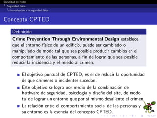 Seguridad en Redes
Seguridad f´ısica
Introducci´on a la seguridad f´ısica
Problem´atica de la seguridad f´ısica
Una caracter´ıstica distintiva de la seguridad f´ısica, es que esta
representa el tipo mas obvio de seguridad.
Esto se debe a que en la mayor´ıa de los casos esta es visible.
Las personas pueden ver cerraduras, paneles de alarma y
guardias de seguridad.
Debido a que tanto los empleados como las personas ajenas a
la organizaci´on pueden ver estos controles, los mismos pueden
dar una se˜nal de la postura de seguridad tomada por la
organizaci´on.
 