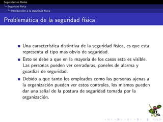 Seguridad en Redes
Seguridad f´ısica
Amenazas a la seguridad f´ısica
¿De qu´e nos queremos proteger?
1 Natural/Ambiental (Natural/Environmental)
2 Sistemas de alimentaci´on (SupplySystems)
3 Producidos por el hombre (Man-Made)
4 Eventos pol´ıticos (PoliticalEvents)
 