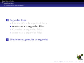 Seguridad en Redes
Seguridad f´ısica
Amenazas a la seguridad f´ısica
Amenazas Naturales / Ambientales
Terremotos (Earthquates)
Inundaciones (Floods)
Tormentas (Storm)
Truenos (Thunder)
Granizo(Hail)
Relampago(Lightning)
Nieve(Snow)
Hielo(Ice)
Tornados (Tornadoes)
Huracanes (Hurricanes)
Erupciones Volc´anicas (Volcanic eruptions)
Fuegos/Incendios Naturales
Temperaturas Extremas
Humedad Alta
Derrumbe del ediﬁcio
 