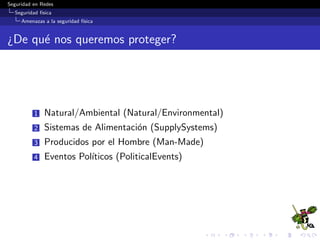 Seguridad en Redes
Seguridad f´ısica
Amenazas a la seguridad f´ısica
Sistemas de Alimentaci´on (Supply Systems)
Interrupci´on de comunicaciones (Communication Outage)
Distribuci´on de energ´ıa (Power Distribution)
Tuber´ıas rotas (Burst Pipes)
 