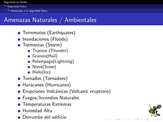 Seguridad en Redes
Seguridad f´ısica
Amenazas a la seguridad f´ısica
Producidos por el Hombre (Man-Made)
Explosiones
Empleados inconformes (Disgruntled Employees)
Acceso no autorizado
Hackers
Crackers
Error del empleado
Incendiarios (arson), incendios intencionales
Derrame de sustancias peligrosas (hazardous/toxic spills)
Contaminaci´on qu´ımica
C´odigo malicioso
Vandalismo y hurto (theft)
Fraude y Malversaci´on (embezzlement)
Intrusos
Actos no intencionales
Derrame de bebidas
 