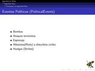 Seguridad en Redes
Seguridad f´ısica
Controles de seguridad f´ısica
Clasiﬁcaci´on de controles de seguridad f´ısica
Los controles de seguridad f´ısica se clasiﬁcan en:
1 Controles de Acceso
Mecanismos que evitan el acceso, robo y/o da˜no de activos
inform´aticos.
2 Protecci´on Ambiental
Mecanismos de protecci´on contra fen´omenos naturales y fallas
en el suministro electr´ıco.
 