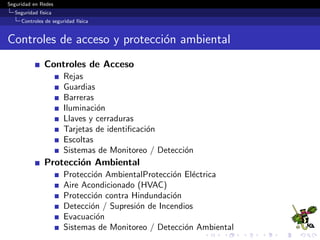 Seguridad en Redes
Seguridad f´ısica
Controles de seguridad f´ısica
1. Mecanismos de disuasi´on
Deﬁnici´on
Controles de seguridad implementados para desalentar violaciones
de seguridad.
Algunos ejemplos:
Prevenci´on del crimen a trav´es del dise˜no ambientel (CPTED).
 