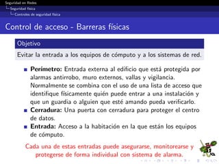 Seguridad en Redes
Seguridad f´ısica
Controles de seguridad f´ısica
Concepto CPTED
Deﬁnici´on
Crime Prevention Through Environmental Design establece
que el entorno f´ısico de un ediﬁcio, puede ser cambiado o
manipulado de modo tal que sea posible producir cambios en el
comportamiento de las personas, a ﬁn de lograr que sea posible
reducir la incidencia y el miedo al crimen.
El objetivo puntual de CPTED, es el de reducir la oportunidad
de que cr´ımenes o incidentes sucedan.
Este objetivo se logra por medio de la combinaci´on de
hardware de seguridad, psicolog´ıa y dise˜no del site, de modo
tal de lograr un entorno que por si mismo desaliente el crimen.
La relaci´on entre el comportamiento social de las personas y
su entorno es la esencia del concepto CPTED.
 