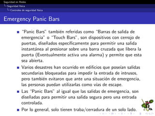 Seguridad en Redes
Seguridad f´ısica
Controles de seguridad f´ısica
Barreras f´ısicas
Objetivo
Evitar la entrada a los equipos de c´omputo y a los sistemas de red.
Per´ımetro: Entrada externa al ediﬁcio que est´a protegida por
alarmas antirrobo, muro externos, vallas y vigilancia.
Normalmente se combina con el uso de una lista de acceso que
identiﬁque f´ısicamente qui´en puede entrar a una instalaci´on y
que un guardia o alguien que est´e amando pueda veriﬁcarlo.
Cerradura: Una puerta con cerradura para proteger el centro
de datos.
Entrada: Acceso a la habitaci´on en la que est´an los equipos
de c´omputo.
Cada una de estas entradas puede asegurarse, monitorearse y
protegerse de forma individual con sistema de alarma.
 