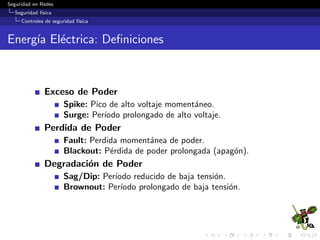 Seguridad en Redes
Seguridad f´ısica
Controles de seguridad f´ısica
Emergency Panic Bars
“Panic Bars” tambi´en referidas como “Barras de salida de
emergencia” o “Touch Bars”, son dispositivos con cerrojo de
puertas, dise˜nados espec´ıﬁcamente para permitir una salida
instant´anea al presionar sobre una barra cruzada que libera la
puerta (Eventualmente activa una alarma) y permite que esta
sea abierta.
Varios desastres han ocurrido en ediﬁcios que pose´ıan salidas
secundarias bloqueadas para impedir la entrada de intrusos,
pero tambi´en evitaron que ante una situaci´on de emergencia,
las personas puedan utilizarlas como v´ıas de escape.
Las “Panic Bars” al igual que las salidas de emergencia, son
dise˜nadas para permitir una salida segura pero una entrada
controlada.
Por lo general, solo tienen traba/cerradura de un solo lado.
 