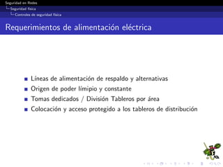 Seguridad en Redes
Seguridad f´ısica
Controles de seguridad f´ısica
Sistemas Biom´etricos
Los sistemas biom´etricos se basan en caracter´ısticas f´ısicas del
usuario a identiﬁcar o en patrones de conducta.
El proceso general de autenticaci´on sigue unos pasos comunes
a todos los modelos de autenticaci´on biom´etrica:
Extracci´on de ciertas caracter´ısticas de la muestra (por
ejemplo, el detalle de una huella dactilar).
Comparaci´on de tales caracter´ısticas con las almacenadas en
una base de datos.
Finalmente la decisi´on de si el usuario es v´alido o no.
 
