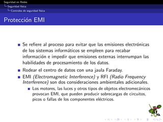 Seguridad en Redes
Seguridad f´ısica
Controles de seguridad f´ısica
Sistemas biom´etricos m´as utilizados
Huellas digitales
Reconocimiento de retina
Reconocimiento de iris
Reconocimietno facial
Geometr´ıa de la mano
Reconocimiento de la palma
Veriﬁcaci´on de voz
Fuente: Eric Conrad, Eleventh Hour CISSP,Syngress,
2010.
 