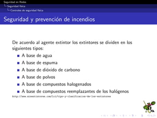 Seguridad en Redes
Seguridad f´ısica
Controles de seguridad f´ısica
Energ´ıa El´ectrica: Deﬁniciones
Exceso de Poder
Spike: Pico de alto voltaje moment´aneo.
Surge: Per´ıodo prolongado de alto voltaje.
Perdida de Poder
Fault: Perdida moment´anea de poder.
Blackout: P´erdida de poder prolongada (apag´on).
Degradaci´on de Poder
Sag/Dip: Per´ıodo reducido de baja tensi´on.
Brownout: Per´ıodo prolongado de baja tensi´on.
 