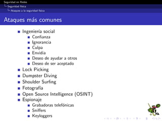 Seguridad en Redes
Seguridad f´ısica
Controles de seguridad f´ısica
Protecci´on EMI
Se reﬁere al proceso para evitar que las emisiones electr´onicas
de los sistemas inform´aticos se empleen para recabar
informaci´on e impedir que emisiones externas interrumpan las
habilidades de procesamiento de los datos.
Rodear el centro de datos con una jaula Faraday.
EMI (Electromagnetic Interference) y RFI (Radio Frequency
Interference) son dos consideraciones ambientales adicionales.
Los motores, las luces y otros tipos de objetos electromec´anicos
provocan EMI, que pueden producir sobrecargas de circuitos,
picos o fallas de los componentes el´ectricos.
 